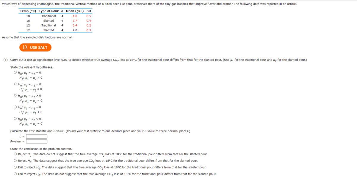 Which way of dispensing champagne, the traditional vertical method or a tilted beer-like pour, preserves more of the tiny gas bubbles that improve flavor and aroma? The following data was reported in an article.
Type of Pour n Mean (g/L) SD
Traditional 4
0.5
4
0.4
Slanted
Traditional
Slanted
4
0.2
4
0.3
Assume that the sampled distributions are normal.
Temp (°C)
18
18
12
12
USE SALT
(a) Carry out a test at significance level 0.01 to decide whether true average CO₂ loss at 18°C for the traditional pour differs from that for the slanted pour. (Use μ₁ for the traditional pour and
State the relevant hypotheses.
оно ну-H2=0
Hai H₁ - H₂ > 0
ⒸH₁: H₁-H₂ = 0
Ha Hy Hy #0
O Ho: H₁ - H₂>O
На: Н1 - H2 = 0
оно: ну-H2=0
На: H1 -H2 ко
4.0
3.7
3.4
2.0
о но ну-нако
Hai H₁ - H₂ = 0
Calculate the test statistic and P-value. (Round your test statistic to one decimal place and your P-value to three decimal places.)
t =
P-value =
State the conclusion in the problem context.
O Reject Ho. The data do not suggest that the true average CO₂ loss at 18°C for the traditional pour differs from that for the slanted pour.
O Reject Ho. The data suggest that the true average CO₂ loss at 18°C for the traditional pour differs from that for the slanted pour.
O Fail to reject Ho. The data suggest that the true average CO₂ loss at 18°C for the traditional pour differs from that for the slanted pour.
O Fail to reject Ho. The data do not suggest that the true average CO₂ loss at 18°C for the traditional pour differs from that for the slanted pour.
H₂ for the slanted pour.)