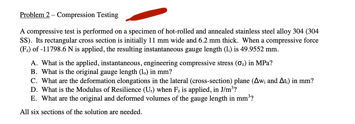 Problem 2 - Compression Testing
A compressive test is performed on a specimen of hot-rolled and annealed stainless steel alloy 304 (304
SS). Its rectangular cross section is initially 11 mm wide and 6.2 mm thick. When a compressive force
(F₂) of -11798.6 N is applied, the resulting instantaneous gauge length (li) is 49.9552 mm.
A. What is the applied, instantaneous, engineering compressive stress (0₂) in MPa?
B. What is the original gauge length (l。) in mm?
C. What are the deformation elongations in the lateral (cross-section) plane (Aw; and At;) in mm?
D. What is the Modulus of Resilience (Ur) when F₂ is applied, in J/m³?
E. What are the original and deformed volumes of the gauge length in mm³?
All six sections of the solution are needed.