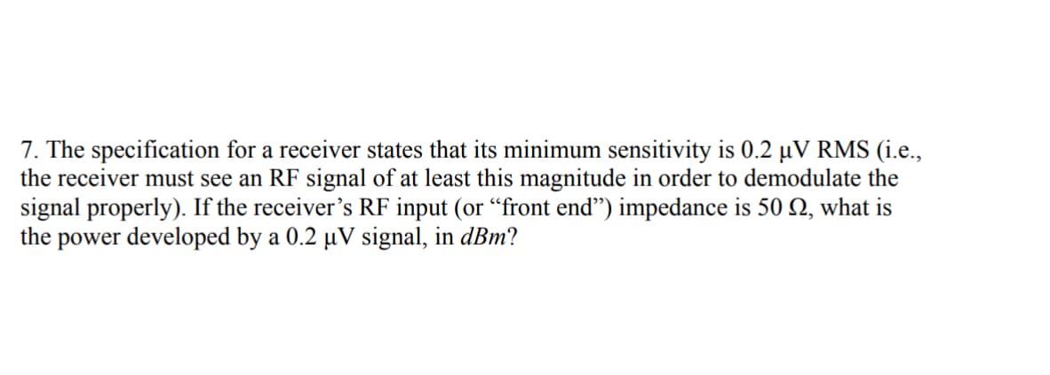 7. The specification for a receiver states that its minimum sensitivity is 0.2 µV RMS (i.e.,
the receiver must see an RF signal of at least this magnitude in order to demodulate the
signal properly). If the receiver's RF input (or "front end") impedance is 50 , what is
the power developed by a 0.2 µV signal, in dBm?