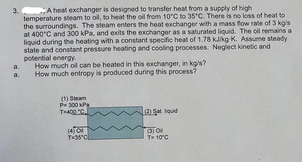 3. A heat exchanger is designed to transfer heat from a supply of high
temperature steam to oil, to heat the oil from 10°C to 35°C. There is no loss of heat to
the surroundings. The steam enters the heat exchanger with a mass flow rate of 3 kg/s
at 400°C and 300 kPa, and exits the exchanger as a saturated liquid. The oil remains a
liquid during the heating with a constant specific heat of 1.78 kJ/kg-K. Assume steady
state and constant pressure heating and cooling processes. Neglect kinetic and
a.
a.
potential energy.
How much oil can be heated in this exchanger, in kg/s?
How much entropy is produced during this process?
(1) Steam
P= 300 kPa
T=400 °C.
(4) Oil
T=35°C
(2) Sat. liquid
(3) Oil
T= 10°C