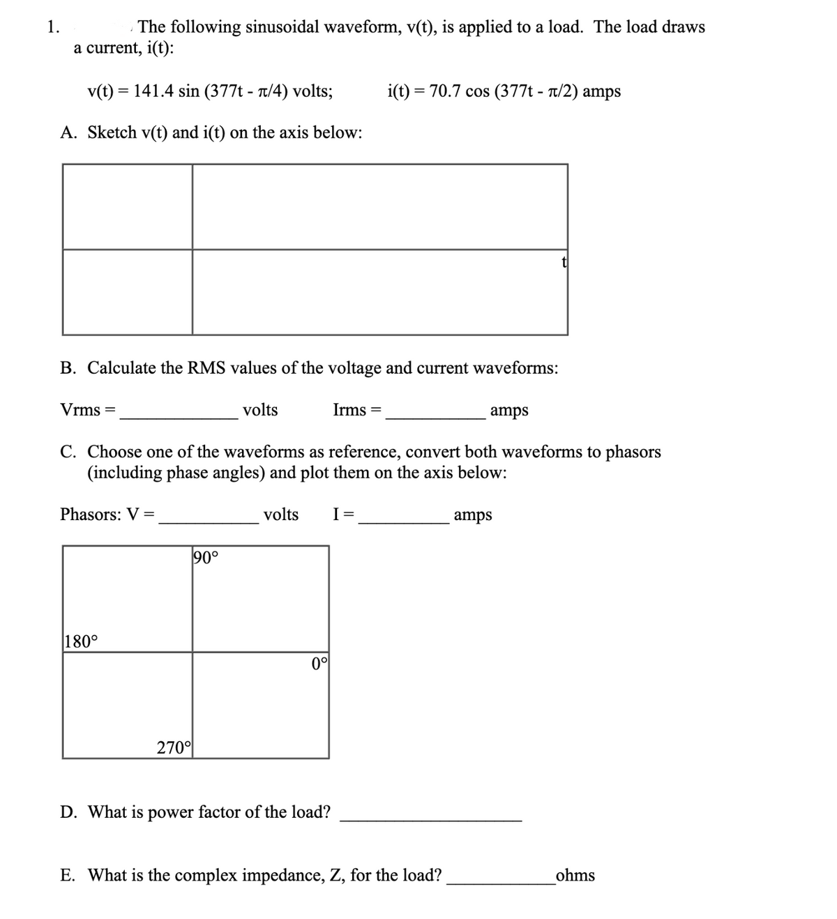 1.
The following sinusoidal waveform, v(t), is applied to a load. The load draws
a current, i(t):
v(t) = 141.4 sin (377t - π/4) volts;
A. Sketch v(t) and i(t) on the axis below:
B. Calculate the RMS values of the voltage and current waveforms:
Vrms
Phasors: V =
180°
90°
volts
C. Choose one of the waveforms as reference, convert both waveforms to phasors
(including phase angles) and plot them on the axis below:
volts
270⁰
Irms=
0°
i(t) = 70.7 cos (377t - π/2) amps
I =
D. What is power factor of the load?
amps
E. What is the complex impedance, Z, for the load?
amps
ohms