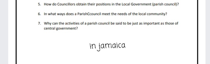 5. How do Councillors obtain their positions in the Local Government (parish council)?
6. In what ways does a ParishCcouncil meet the needs of the local community?
7. Why can the activities of a parish council be said to be just as important as those of
central government?
in jamaica
