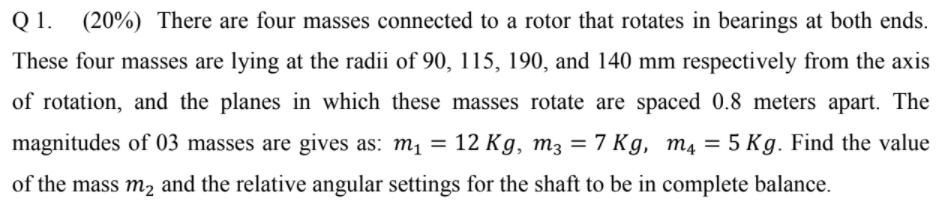 Q 1.
(20%) There are four masses connected to a rotor that rotates in bearings at both ends.
These four masses are lying at the radii of 90, 115, 190, and 140 mm respectively from the axis
of rotation, and the planes in which these masses rotate are spaced 0.8 meters apart. The
magnitudes of 03 masses are gives as: m1 = 12 K g, m3 = 7 Kg, m4 = 5 Kg. Find the value
of the mass m2 and the relative angular settings for the shaft to be in complete balance.
