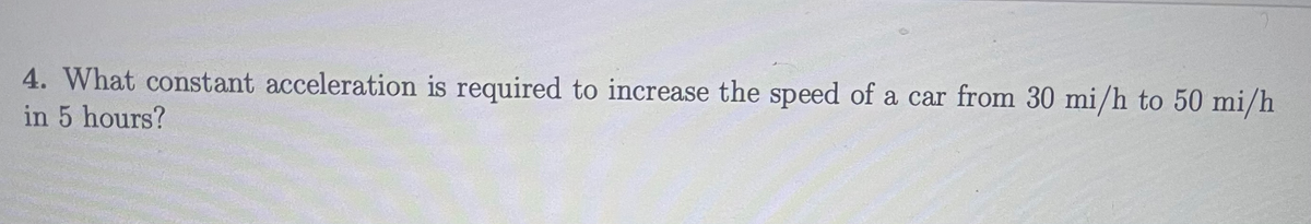 4. What constant acceleration is required to increase the speed of a car from 30 mi/h to 50 mi/h
in 5 hours?
