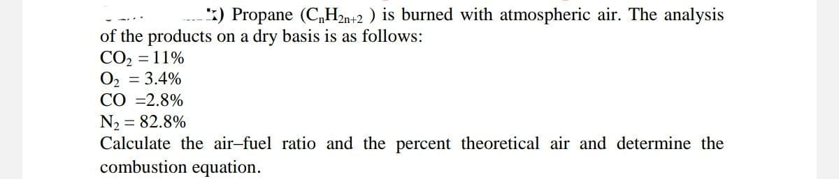 ) Propane (CnH2n+2) is burned with atmospheric air. The analysis
of the products on a dry basis is as follows:
CO₂ = 11%
O₂ = 3.4%
CO =2.8%
N₂ = 82.8%
Calculate the air-fuel ratio and the percent theoretical air and determine the
combustion equation.