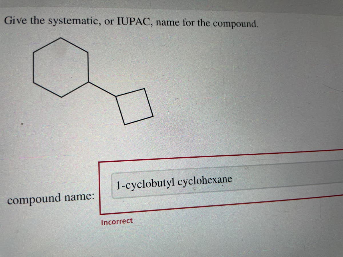 Give the systematic, or IUPAC, name for the compound.
compound name:
1-cyclobutyl cyclohexane
Incorrect