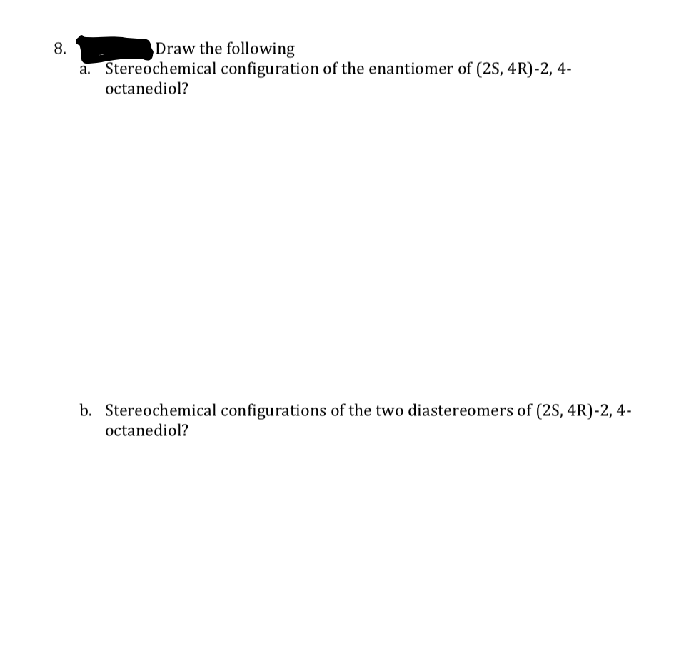 8.
Draw the following
a. Stereochemical configuration of the enantiomer of (2S, 4R)-2, 4-
octanediol?
b. Stereochemical configurations of the two diastereomers of (2S, 4R)-2, 4-
octanediol?
