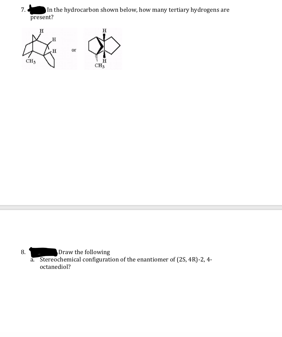 In the hydrocarbon shown below, how many tertiary hydrogens are
present?
7.
H
H.
or
CH3
CH3
8.
Draw the following
a. Stereochemical configuration of the enantiomer of (2S, 4R)-2, 4-
octanediol?
