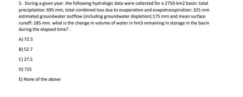 5. During a given year. the following hydrologic data were collected for a 2750-km2 basin: total
precipitation: 695 mm, total combined loss due to evaporation and evapotranspiration: 325 mm
estimated groundwater outflow (including groundwater depletion):175 mm and mean surface
runoff: 185 mm. what is the change in volume of water in hm3 remaining in storage in the basin
during the elapsed time?.
A) 72.5
B) 52.7
C) 27.5
D) 725
E) None of the above
