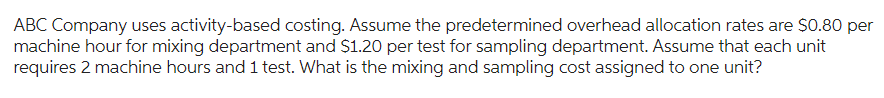 ABC Company uses activity-based costing. Assume the predetermined overhead allocation rates are $0.80 per
machine hour for mixing department and $1.20 per test for sampling department. Assume that each unit
requires 2 machine hours and 1 test. What is the mixing and sampling cost assigned to one unit?