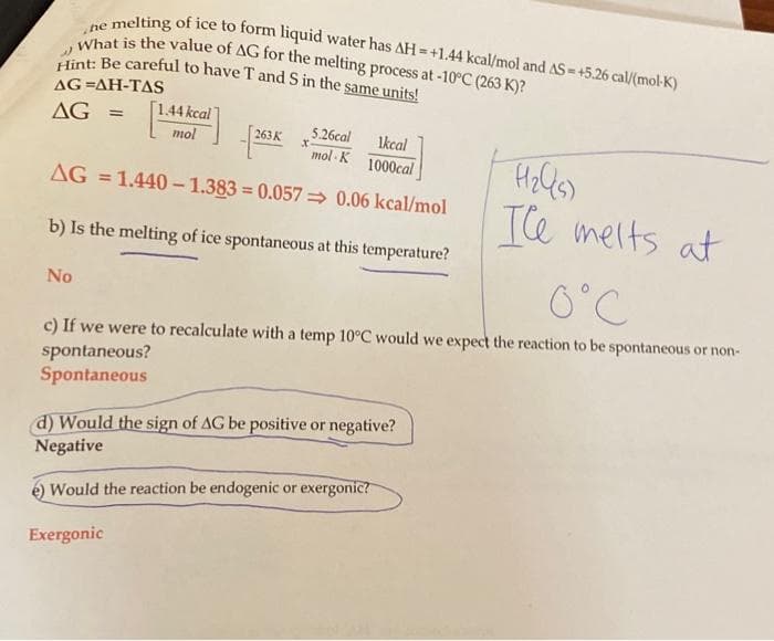 he AS = +5.26 cal/(mol-K)
What is the value of AG for the melting process at -10°C (263 K)?
Hint: Be careful to have T and S in the same units!
4)
AG=AH-TAS
5.26cal
1kcal
mol K
1000cal
AG = 1.440-1.383=0.057 0.06 kcal/mol
b) Is the melting of ice spontaneous at this temperature?
AG
=
No
[1.44 kcal
mol
263 K
X
The melts at
0°C
c) If we were to recalculate with a temp 10°C would we expect the reaction to be spontaneous or non-
spontaneous?
Spontaneous
(d) Would the sign of AG be positive or negative?
Negative
Would the reaction be endogenic or exergonic?
Exergonic