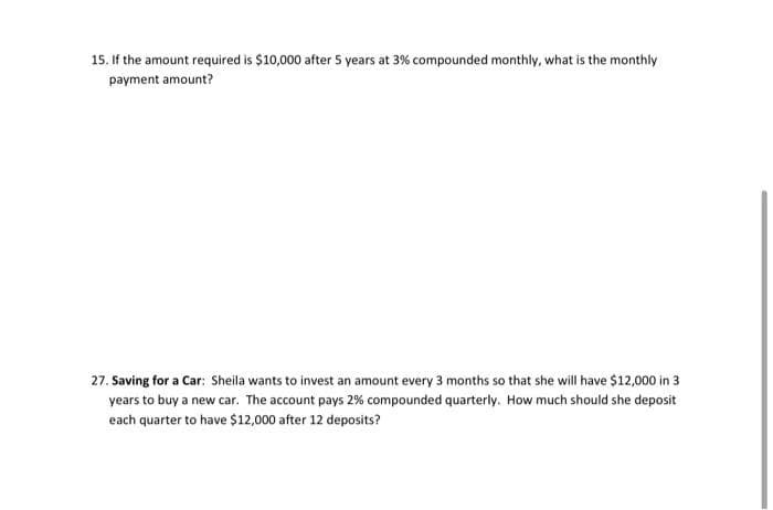 15. If the amount required is $10,000 after 5 years at 3% compounded monthly, what is the monthly
payment amount?
27. Saving for a Car: Sheila wants to invest an amount every 3 months so that she will have $12,000 in 3
years to buy a new car. The account pays 2% compounded quarterly. How much should she deposit
each quarter to have $12,000 after 12 deposits?