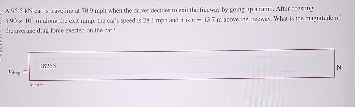 A 95.5 kN car is traveling at 70.9 mph when the driver decides to exit the freeway by going up a ramp. After coasting
3.90 x 10² m along the exit ramp, the car's speed is 28.1 mph and it is h = 13.7 m above the freeway. What is the magnitude of
the average drag force exerted on the car?
Farag
18255
Incorrect
N