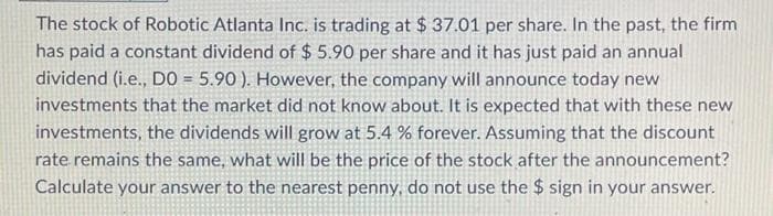 The stock of Robotic Atlanta Inc. is trading at $ 37.01 per share. In the past, the firm
has paid a constant dividend of $ 5.90 per share and it has just paid an annual
dividend (i.e., DO = 5.90). However, the company will announce today new
investments that the market did not know about. It is expected that with these new
investments, the dividends will grow at 5.4 % forever. Assuming that the discount
rate remains the same, what will be the price of the stock after the announcement?
Calculate your answer to the nearest penny, do not use the $ sign in your answer.