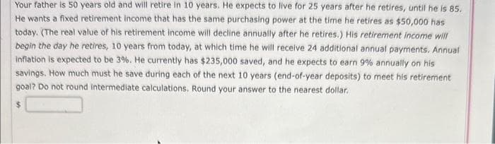 Your father is 50 years old and will retire in 10 years. He expects to live for 25 years after he retires, until he is 85.
He wants a fixed retirement income that has the same purchasing power at the time he retires as $50,000 has
today. (The real value of his retirement income will decline annually after he retires.) His retirement income will
begin the day he retires, 10 years from today, at which time he will receive 24 additional annual payments. Annual
inflation is expected to be 3%. He currently has $235,000 saved, and he expects to earn 9% annually on his
savings. How much must he save during each of the next 10 years (end-of-year deposits) to meet his retirement
goal? Do not round intermediate calculations. Round your answer to the nearest dollar.