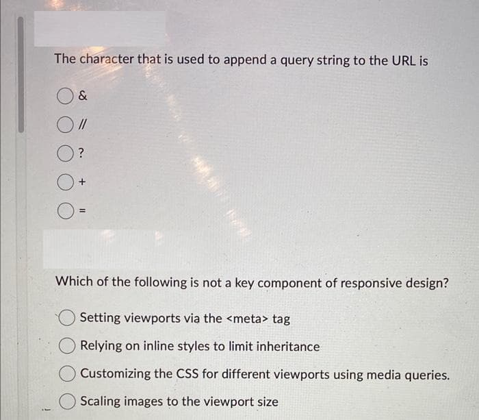 The character that is used to append a query string to the URL is
&
//
?
+
=
M 15/1
Which of the following is not a key component of responsive design?
Setting viewports via the <meta> tag
Relying on inline styles to limit inheritance
Customizing the CSS for different viewports using media queries.
Scaling images to the viewport size