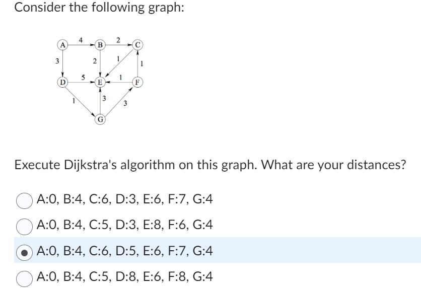 Consider the following graph:
A
3
5
B
2
E
3
2
3
لما
F
Execute Dijkstra's algorithm on this graph. What are your distances?
A:0, B:4, C:6, D:3, E:6, F:7, G:4
A:0, B:4, C:5, D:3, E:8, F:6, G:4
A:0, B:4, C:6, D:5, E:6, F:7, G:4
A:0, B:4, C:5, D:8, E:6, F:8, G:4