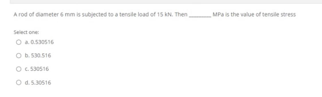 A rod of diameter 6 mm is subjected to a tensile load of 15 kN. Then
MPa is the value of tensile stress
Select one:
O a. 0.530516
O b. 530.516
O c. 530516
O d. 5.30516
