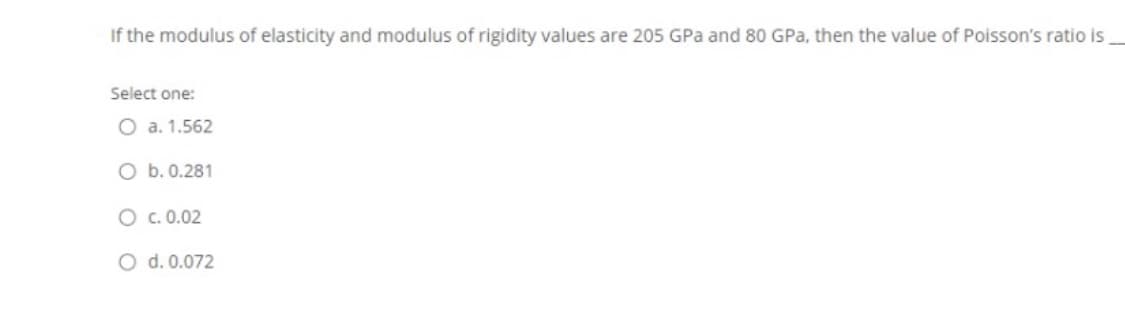 If the modulus of elasticity and modulus of rigidity values are 205 GPa and 80 GPa, then the value of Poisson's ratio is
Select one:
O a. 1.562
O b. 0.281
O c. 0.02
O d. 0.072
