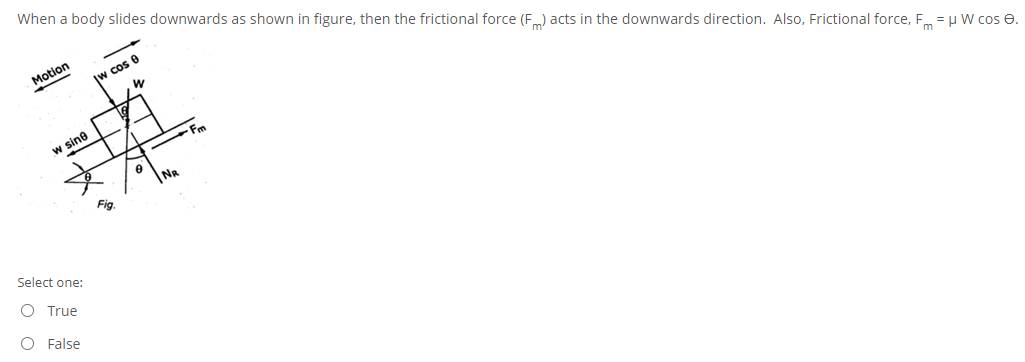 When a body slides downwards as shown in figure, then the frictional force (Fm) acts in the downwards direction. Also, Frictional force, Fm = H W cos e.
Motion
Iw cos 0
w sine
NR
Fig
Select one:
O True
O False
