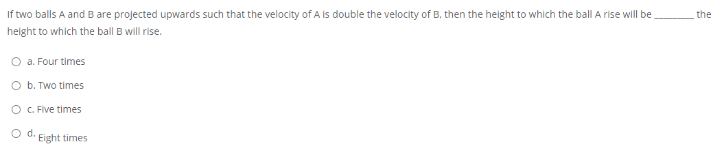 If two balls A and B are projected upwards such that the velocity of A is double the velocity of B, then the height to which the ball A rise will be
the
height to which the ball B will rise.
O a. Four times
O b. Two times
O c. Five times
d.
Eight times
