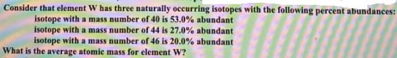 Consider that element W has three naturally occurring isotopes with the following percent abundances:
isotope with a mass number of 40 is 53.0% abundant
isotope with a mass number of 44 is 27.0% abundant
isotope with a mass number of 46 is 20.0% abundant
What is the average atomic mass for element W?
