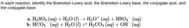 In each reaction, identify the Brønsted-Lowry acid, the Brønsted-Lowry base, the conjugate acid, and
the conjugate base.
a. H2SO4 (aq) + H2O (1) → H30* (aq) + HSO4 (ag)
b. HCO, (ag) + H2O (1) = H2CO3 (aq) + OH¯ (ag)
