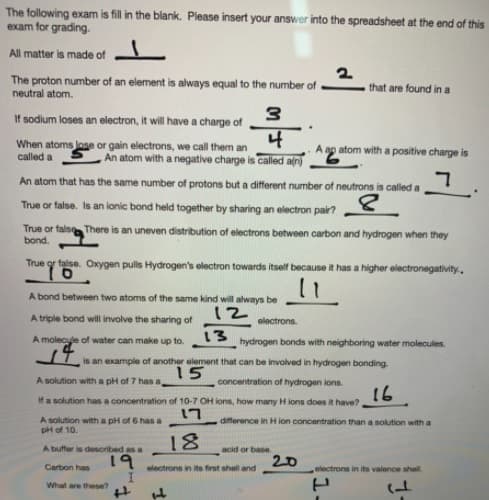 The following exam is fill in the blank. Please insert your answer into the spreadsheet at the end of this
exam for grading.
All matter is made of
The proton number of an element is always equal to the number of.
neutral atom.
that are found in a
If sodium loses an electron, it will have a charge of
When atoms lose or gain electrons, we call them an
called a
4
An atom with a negative charge is called aſn)
ap atom with a positive charge is
An atom that has the same number of protons but a different number of neutrons is called a
True or false. Is an ionic bond held together by sharing an electron pain
True or fals There is an uneven distribution of electrons between carbon and hydrogen when they
bond.
True or faise. Oxygen pulls Hydrogen's electron towards itself because it has a higher electronegativity.,
A bond between two atoms of the same kind will always be
12
A triple bond will involve the sharing of
electrons.
A molecyle of water can make up to.
13
hydrogen bonds with neighboring water molecules.
is an example of another element that can be involved in hydrogen bonding.
15
A solution with a pH of 7 has a
concentration of hydrogen ions.
16
If a solution has a concentration of 10-7 OH ions, how many H ions does it have?
17
A solution with a pH of 6 has a
pH of 10.
difference in H ion concentration than a solution with a
18
19
A buffer is described as a
acid or base
20
Carbon has
electrons in its first shell and
electrons in its valence shall.
What are theese?
1.
