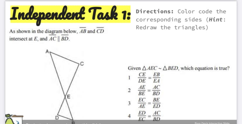 Independent Task 1:
Directions: Color code the
corresponding sides (Hint:
Redraw the triangles)
As shown in the diagram below, AB and CD
intersect at E, and AC || BD.
C
Given AAEC - A BED, which equation is true?
CE EB
DE
%3D
EA
AC
AE
2
ВЕ
%3D
BD
(E
ЕС ВЕ
3
%3D
AE
ED
AC
ED
4
EC
%3D
BD
Pear Deck Interactive Slide
