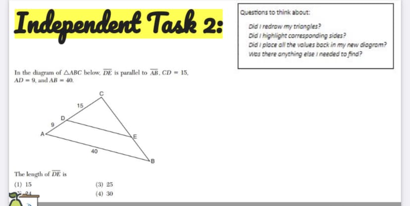 Independent Task 2:
Questions to think about:
Did i redraw my triangles?
Did i highlight corresponding sides?
Did i place all the values back in my new diogram?
wos there anything else I needed to find?
In the diagram of AABC below, DE is parallel to AB, CD = 15,
AD = 9, and AB = 40.
15
E
40
The length of DE is
(1) 15
(3) 25
(4) 30
