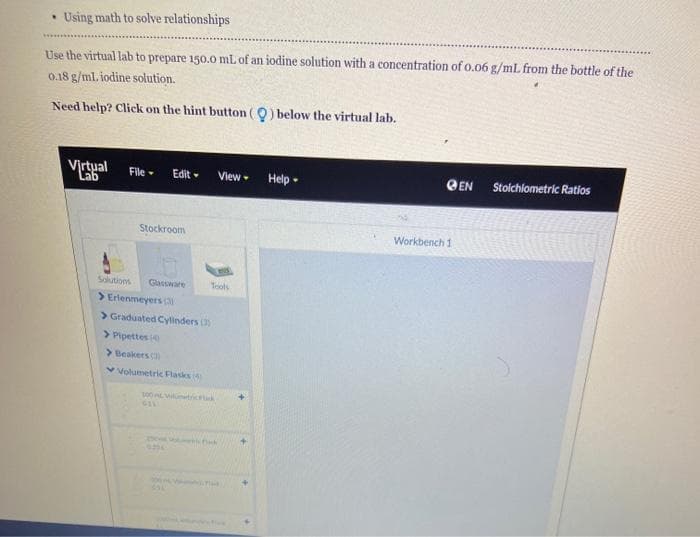 Using math to solve relationships
Use the virtual lab to prepare 150.o mL of an iodine solution with a concentration of o.06 g/mL from the bottle of the
0.18 g/ml. iodine solution.
Need help? Click on the hint button (0) below the virtual lab.
Virtual
View
@EN
Stolchlometric Ratios
File-
Edit -
Help -
Lab
Stockroom
Workbench 1
Solutions
Glassware
Tools
> Erlenmeyers a
> Graduated Cylinders (
> Pipettes
> Beakers
v Volumetric Flasks
100 trick
GIL
