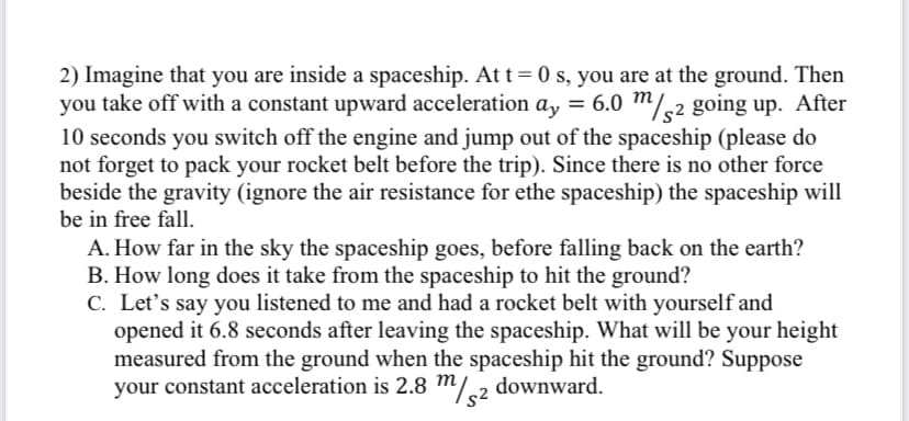 2) Imagine that you are inside a spaceship. At t= 0 s, you are at the ground. Then
you take off with a constant upward acceleration ay = 6.0 m/,2 going up. After
10 seconds you switch off the engine and jump out of the spaceship (please do
not forget to pack your rocket belt before the trip). Since there is no other force
beside the gravity (ignore the air resistance for ethe spaceship) the spaceship will
be in free fall.
A. How far in the sky the spaceship goes, before falling back on the earth?
B. How long does it take from the spaceship to hit the ground?
C. Let's say you listened to me and had a rocket belt with yourself and
opened it 6.8 seconds after leaving the spaceship. What will be your height
measured from the ground when the spaceship hit the ground? Suppose
your constant acceleration is 2.8 m/2 downward.
