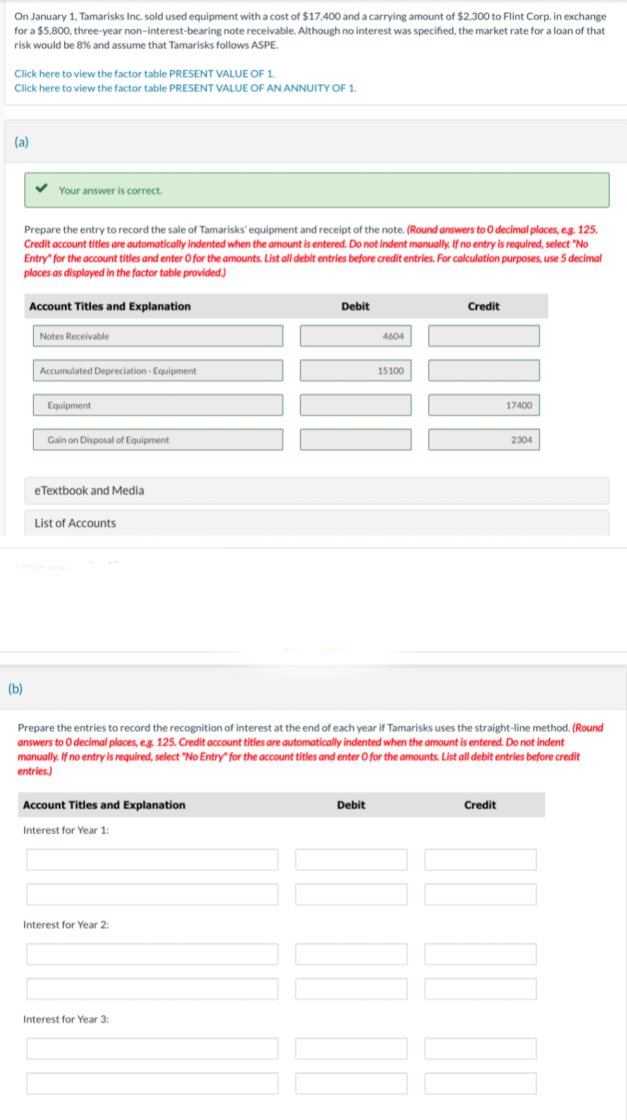 On January 1, Tamarisks Inc. sold used equipment with a cost of $17,400 and a carrying amount of $2,300 to Flint Corp. in exchange
for a $5,800, three-year non-interest-bearing note receivable. Although no interest was specified, the market rate for a loan of that
risk would be 8% and assume that Tamarisks follows ASPE.
Click here to view the factor table PRESENT VALUE OF 1.
Click here to view the factor table PRESENT VALUE OF AN ANNUITY OF 1.
(a)
(b)
Your answer is correct.
Prepare the entry to record the sale of Tamarisks' equipment and receipt of the note. (Round answers to O decimal places, e.g. 125.
Credit account titles are automatically indented when the amount is entered. Do not indent manually. If no entry is required, select "No
Entry" for the account titles and enter O for the amounts. List all debit entries before credit entries. For calculation purposes, use 5 decimal
places as displayed in the factor table provided.)
Account Titles and Explanation
Notes Receivable
Accumulated Depreciation - Equipment
Equipment
Gain on Disposal of Equipment
eTextbook and Media
List of Accounts
Account Titles and Explanation
Interest for Year 1:
Interest for Year 2:
Debit
Interest for Year 3:
4604
Debit
15100
Prepare the entries to record the recognition of interest at the end of each year if Tamarisks uses the straight-line method. (Round
answers to O decimal places, e.g. 125. Credit account titles are automatically indented when the amount is entered. Do not indent
manually. If no entry is required, select "No Entry" for the account titles and enter O for the amounts. List all debit entries before credit
entries.)
Credit
17400
Credit
2304
100⁰
11