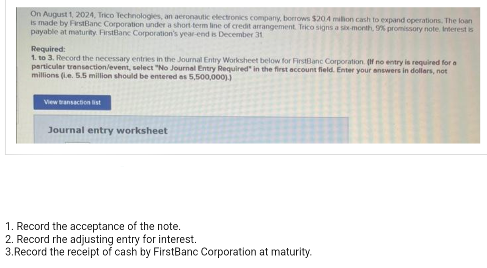 On August 1, 2024, Trico Technologies, an aeronautic electronics company, borrows $20.4 million cash to expand operations. The loan
is made by FirstBanc Corporation under a short-term line of credit arrangement. Trico signs a six-month, 9% promissory note. Interest is
payable at maturity. FirstBanc Corporation's year-end is December 31.
Required:
1. to 3. Record the necessary entries in the Journal Entry Worksheet below for FirstBanc Corporation. (If no entry is required for a
particular transaction/event, select "No Journal Entry Required" in the first account field. Enter your answers in dollars, not
millions (i.e. 5.5 million should be entered as 5,500,000).)
View transaction list
Journal entry worksheet
1. Record the acceptance of the note.
2. Record rhe adjusting entry for interest.
3. Record the receipt of cash by FirstBanc Corporation at maturity.