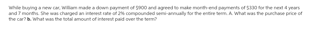 While buying a new car, William made a down payment of $900 and agreed to make month-end payments of $330 for the next 4 years
and 7 months. She was charged an interest rate of 2% compounded semi-annually for the entire term. A. What was the purchase price of
the car? b. What was the total amount of interest paid over the term?