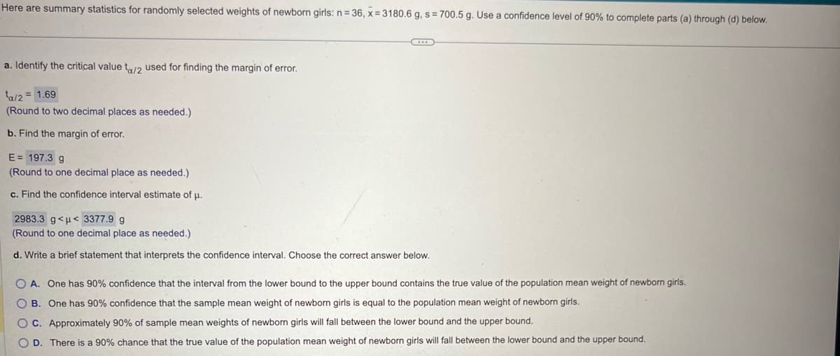 Here are summary statistics for randomly selected weights of newborn girls: n=36, x=3180.6 g, s=700.5 g. Use a confidence level of 90% to complete parts (a) through (d) below.
a. Identify the critical value ta/2 used for finding the margin of error.
= 1.69
ta/2=
(Round to two decimal places as needed.)
b. Find the margin of error.
E=197.3 g
(Round to one decimal place as needed.)
c. Find the confidence interval estimate of μ.
2983.3 g<< 3377.9 g
(Round to one decimal place as needed.)
d. Write a brief statement that interprets the confidence interval. Choose the correct answer below.
OA. One has 90% confidence that the interval from the lower bound to the upper bound contains the true value of the population mean weight of newborn girls.
B. One has 90% confidence that the sample mean weight of newborn girls is equal to the population mean weight of newborn girls.
OC. Approximately 90% of sample mean weights of newborn girls will fall between the lower bound and the upper bound.
OD. There is a 90% chance that the true value of the population mean weight of newborn girls will fall between the lower bound and the upper bound.