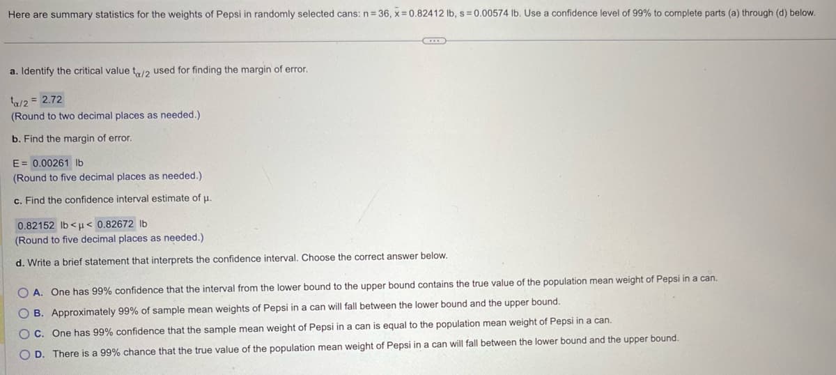 Here are summary statistics for the weights of Pepsi in randomly selected cans: n=36, x=0.82412 lb, s = 0.00574 lb. Use a confidence level of 99% to complete parts (a) through (d) below.
a. Identify the critical value tx/2 used for finding the margin of error.
¹a/2 = 2.72
(Round to two decimal places as needed.)
b. Find the margin of error.
E = 0.00261 lb
(Round to five decimal places as needed.)
c. Find the confidence interval estimate of μ.
0.82152 lb<μ< 0.82672 lb
(Round to five decimal places as needed.)
d. Write a brief statement that interprets the confidence interval. Choose the correct answer below.
OA. One has 99% confidence that the interval from the lower bound to the upper bound contains the true value of the population mean weight of Pepsi in a can.
OB. Approximately 99% of sample mean weights of Pepsi in a can will fall between the lower bound and the upper bound.
OC. One has 99% confidence that the sample mean weight of Pepsi in a can is equal to the population mean weight of Pepsi in a can.
OD. There is a 99% chance that the true value of the population mean weight of Pepsi in a can will fall between the lower bound and the upper bound.