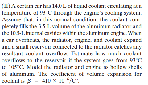 (II) A certain car has 14.0 L of liquid coolant circulating at a
temperature of 93°C through the engine's cooling system.
Assume that, in this normal condition, the coolant com-
pletely fills the 3.5-L volume of the aluminum radiator and
the 10.5-L internal cavities within the aluminum engine. When
a car overheats, the radiator, engine, and coolant expand
and a small reservoir connected to the radiator catches any
resultant coolant overflow. Estimate how much coolant
overflows to the reservoir if the system goes from 93°C
to 105°C. Model the radiator and engine as hollow shells
of aluminum. The coefficient of volume expansion for
coolant is ß = 410 × 10-6/C°.
