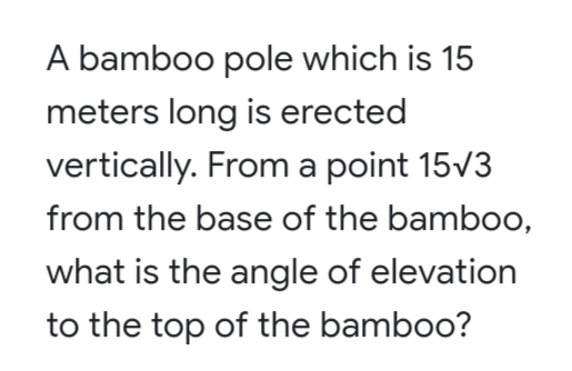A bamboo pole which is 15
meters long is erected
vertically. From a point 15v3
from the base of the bamboo,
what is the angle of elevation
to the top of the bamboo?
