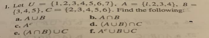 1. Let U = {1,2,3,4,5,6,7}, A = {l,2,3,4}, B =
{3,4,5}, C={2,3,4, 5,6}. Find the following:
a. AUB
c. Aº
e. (ANB)UC
b. ANB
d. (AUB)nc
f. A UB UC
