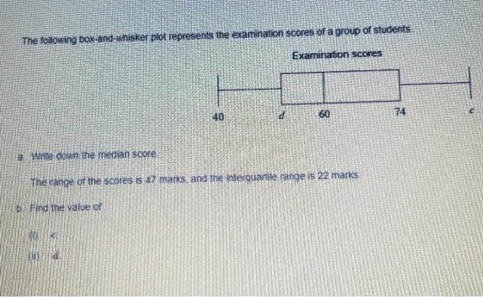 The following bOx-and whisker plot represents the examination scores of a group of students
Examination scores
40
60
74
a Wite down the median score
The range of the scores is 47 marks, and the interquartite range is 22 marks.
b Find the value of
