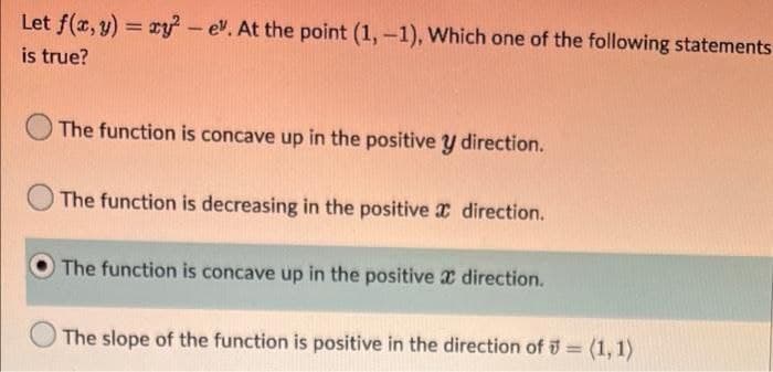 Let f(x, y) = xy - ev. At the point (1,-1), Which one of the following statements
%3D
is true?
The function is concave up in the positive y direction.
The function is decreasing in the positive direction.
O The function is concave up in the positive x direction.
The slope of the function is positive in the direction of = (1, 1)
%3D
