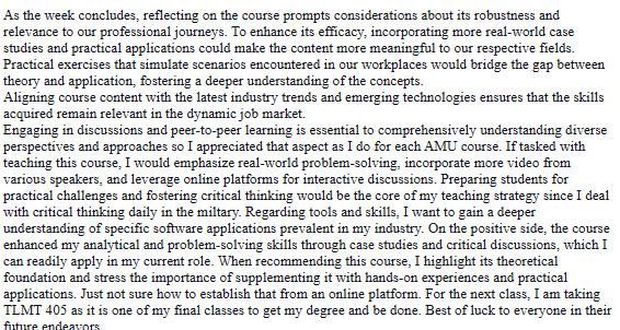 As the week concludes, reflecting on the course prompts considerations about its robustness and
relevance to our professional journeys. To enhance its efficacy, incorporating more real-world case
studies and practical applications could make the content more meaningful to our respective fields.
Practical exercises that simulate scenarios encountered in our workplaces would bridge the gap between
theory and application, fostering a deeper understanding of the concepts.
Aligning course content with the latest industry trends and emerging technologies ensures that the skills
acquired remain relevant in the dynamic job market.
Engaging in discussions and peer-to-peer learning is essential to comprehensively understanding diverse
perspectives and approaches so I appreciated that aspect as I do for each AMU course. If tasked with
teaching this course, I would emphasize real-world problem-solving, incorporate more video from
various speakers, and leverage online platforms for interactive discussions. Preparing students for
practical challenges and fostering critical thinking would be the core of my teaching strategy since I deal
with critical thinking daily in the miltary. Regarding tools and skills, I want to gain a deeper
understanding of specific software applications prevalent in my industry. On the positive side, the course
enhanced my analytical and problem-solving skills through case studies and critical discussions, which I
can readily apply in my current role. When recommending this course, I highlight its theoretical
foundation and stress the importance of supplementing it with hands-on experiences and practical
applications. Just not sure how to establish that from an online platform. For the next class, I am taking
TLMT 405 as it is one of my final classes to get my degree and be done. Best of luck to everyone in their
future endeavors