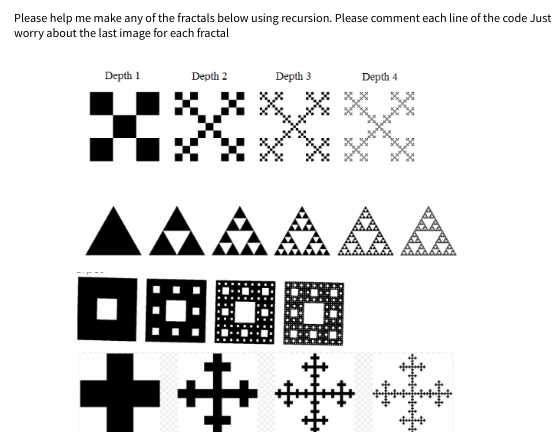 Please help me make any of the fractals below using recursion. Please comment each line of the code Just
worry about the last image for each fractal
Depth 1
C
Depth 2
Depth 3
8 XX
++
Depth 4