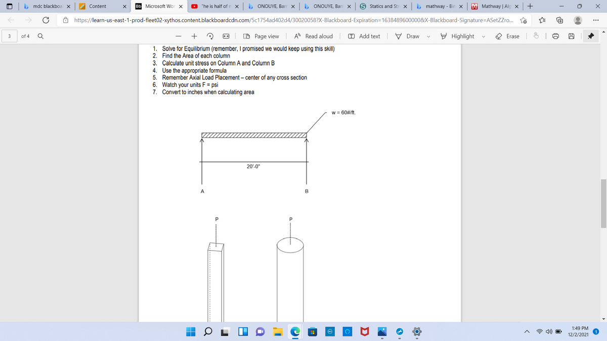 . mdc blackboa X
Content
Bb Microsoft Wor X
"he is half of n x
, ONOUYE, Barr x
> ONOUYE, Barr x
3 Statics and Str X
, mathway - Bin x
M Mathway | Alg x
6 https://learn-us-east-1-prod-fleet02-xythos.content.blackboardcdn.com/5c1754ad402d4/30020058?X-Blackboard-Expiration=1638489600000&X-Blackboard-Signature=ASetZZro..
Q
+
O Page view
A Read aloud
T Add text
V Draw
E Highlight
3
of 4
++
Erase
1. Solve for Equilibrium (remember, I promised we would keep using this skill)
2. Find the Area of each column
3. Calculate unit stress on Column A and Column B
4. Use the appropriate formula
5. Remember Axial Load Placement – center of any cross section
6. Watch your units F = psi
7. Convert to inches when calculating area
w = 60#/ft.
20'-0"
A
1:49 PM
12/2/2021
Σ
