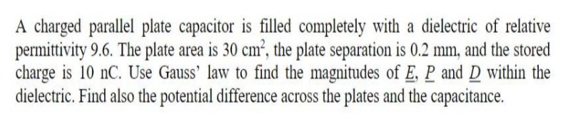 A charged parallel plate capacitor is filled completely with a dielectric of relative
permittivity 9.6. The plate area is 30 cm², the plate separation is 0.2 mm, and the stored
charge is 10 nC. Use Gauss' law to find the magnitudes of E, P and D within the
dielectric. Find also the potential difference across the plates and the capacitance.
