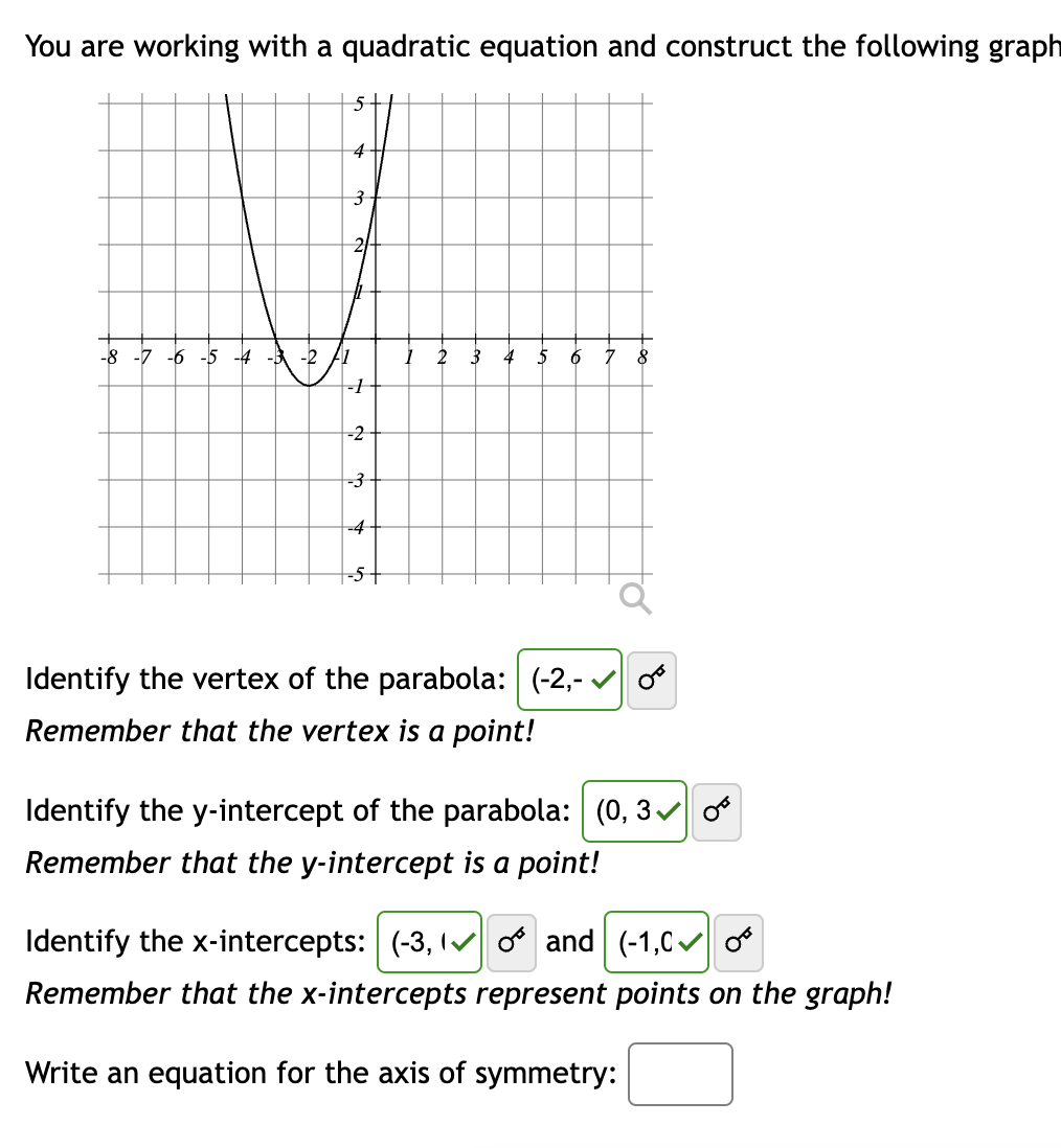 You are working with a quadratic equation and construct the following graph
4
3
-8 -7 -6 -5 -4 -3 -2 A1
-1
-2
-3
-4
--5+
2
3 4 5 6 7 8
Identify the vertex of the parabola: (-2,-✔
Remember that the vertex is a point!
Identify the y-intercept of the parabola: (0, 3✔
Remember that the y-intercept is a point!
Identify the x-intercepts: (-3,
and
(-1,00
Remember that the x-intercepts represent points on the graph!
Write an equation for the axis of symmetry: