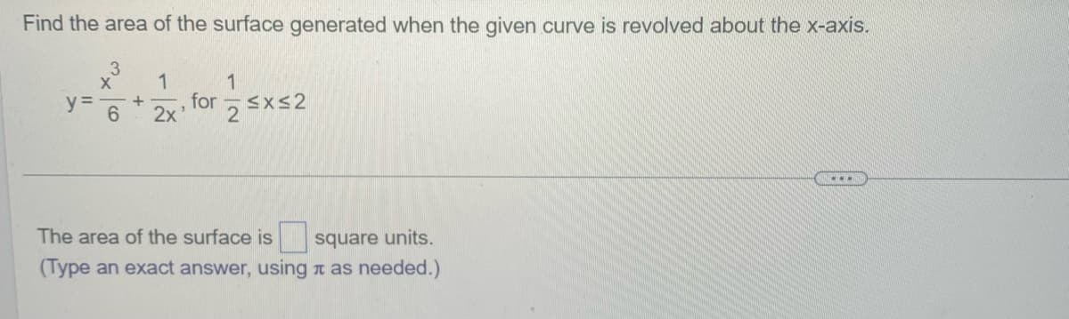 Find the area of the surface generated when the given curve is revolved about the x-axis.
3
X 1
y = +
6
2x'
for
1
2
≤x≤2
The area of the surface is square units.
(Type an exact answer, using as needed.)