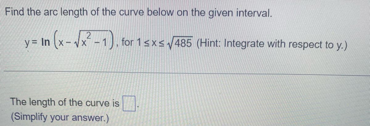 Find the arc length of the curve below on the given interval.
y = In (x-√x²-1), for 1 ≤x≤ √485 (Hint: Integrate with respect to y.)
The length of the curve is
(Simplify your answer.)