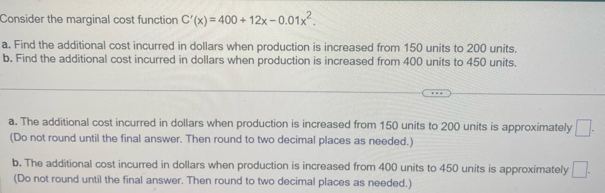 Consider the marginal cost function C'(x) = 400 + 12x -0.01x².
a. Find the additional cost incurred in dollars when production is increased from 150 units to 200 units.
b. Find the additional cost incurred in dollars when production is increased from 400 units to 450 units.
a. The additional cost incurred in dollars when production is increased from 150 units to 200 units is approximately
(Do not round until the final answer. Then round to two decimal places as needed.)
b. The additional cost incurred in dollars when production is increased from 400 units to 450 units is approximately.
(Do not round until the final answer. Then round to two decimal places as needed.)